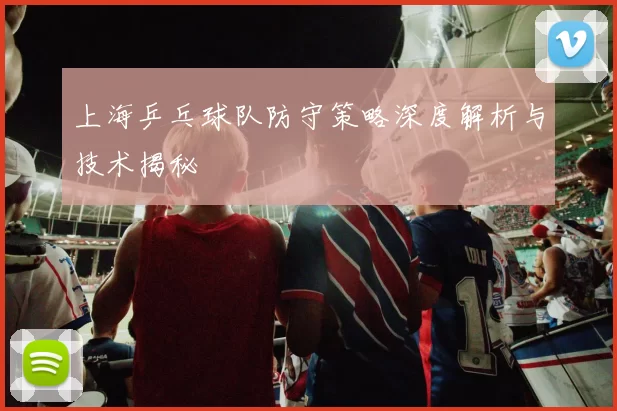 上海乒乓球队防守策略深度解析与技术揭秘