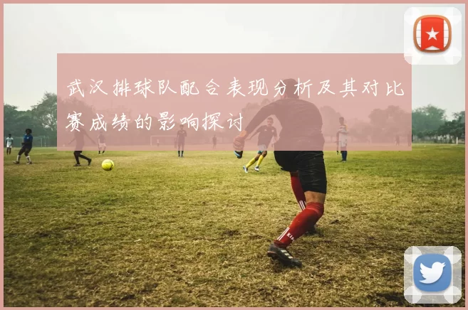 武汉排球队配合表现分析及其对比赛成绩的影响探讨