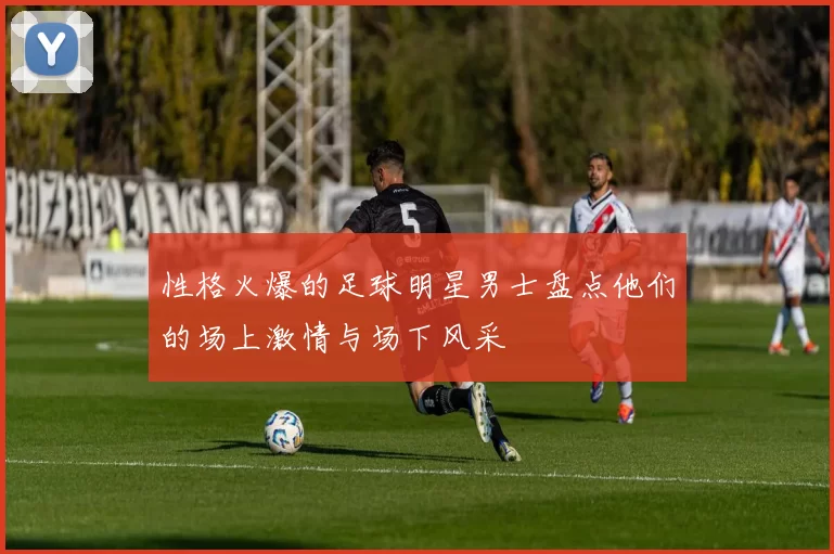 性格火爆的足球明星男士盘点他们的场上激情与场下风采