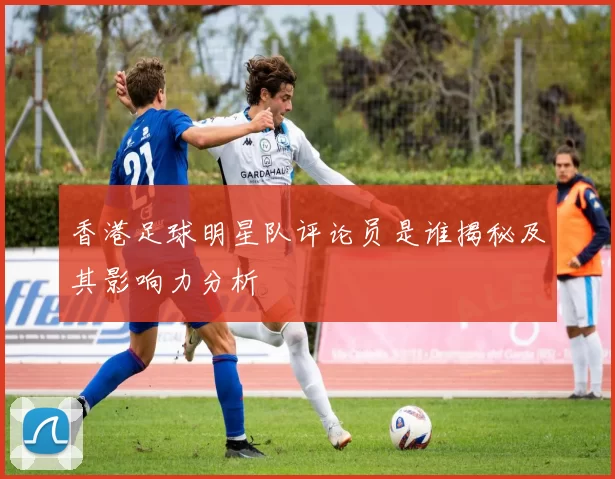 香港足球明星队评论员是谁揭秘及其影响力分析