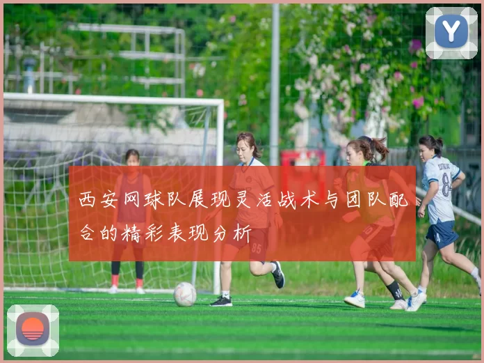 西安网球队展现灵活战术与团队配合的精彩表现分析