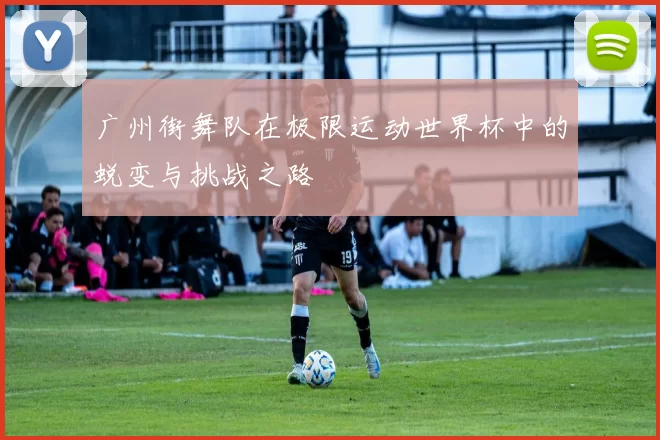 广州街舞队在极限运动世界杯中的蜕变与挑战之路