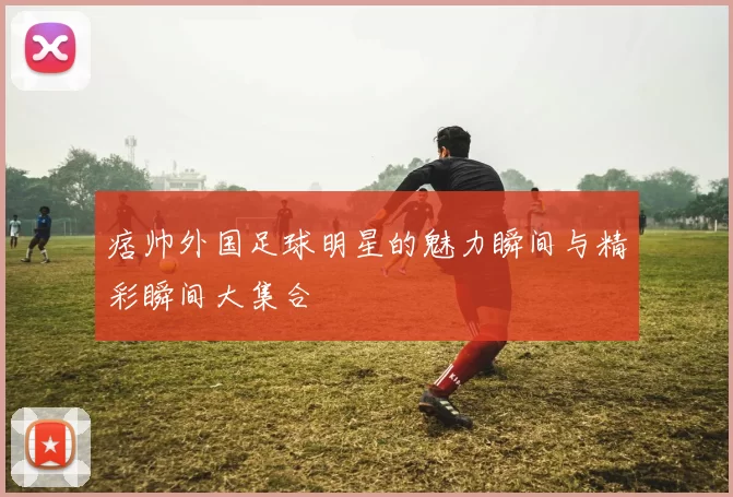 痞帅外国足球明星的魅力瞬间与精彩瞬间大集合