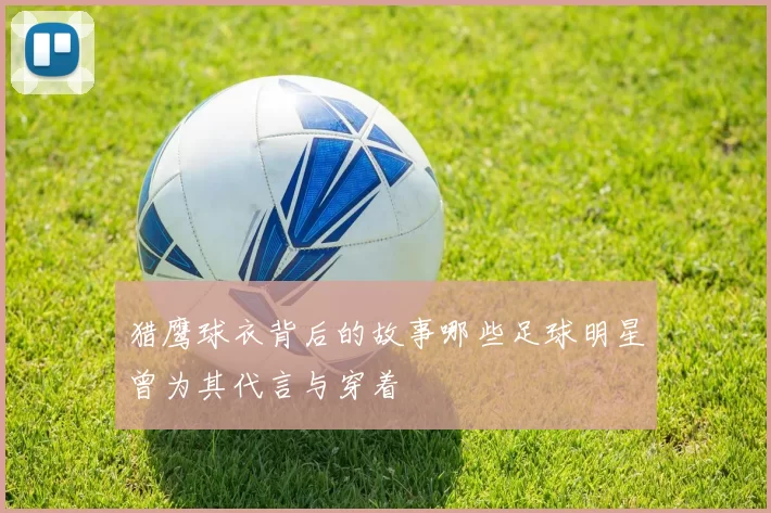 猎鹰球衣背后的故事哪些足球明星曾为其代言与穿着