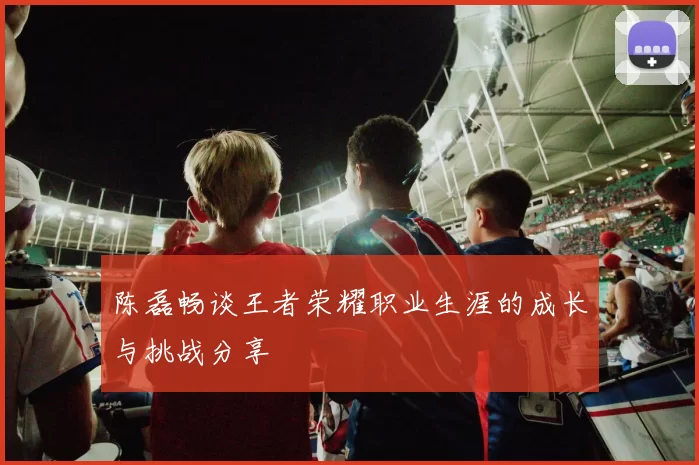 陈磊畅谈王者荣耀职业生涯的成长与挑战分享