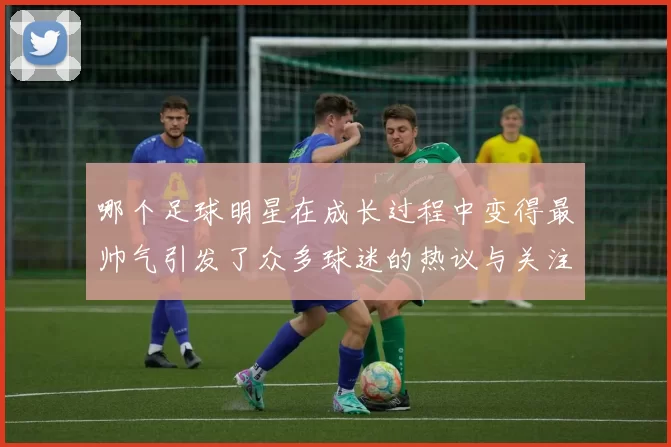 哪个足球明星在成长过程中变得最帅气引发了众多球迷的热议与关注