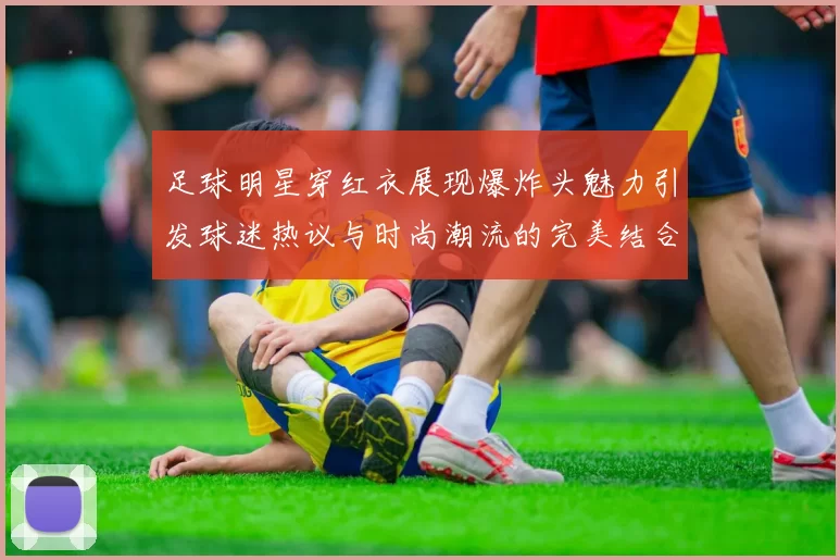 足球明星穿红衣展现爆炸头魅力引发球迷热议与时尚潮流的完美结合