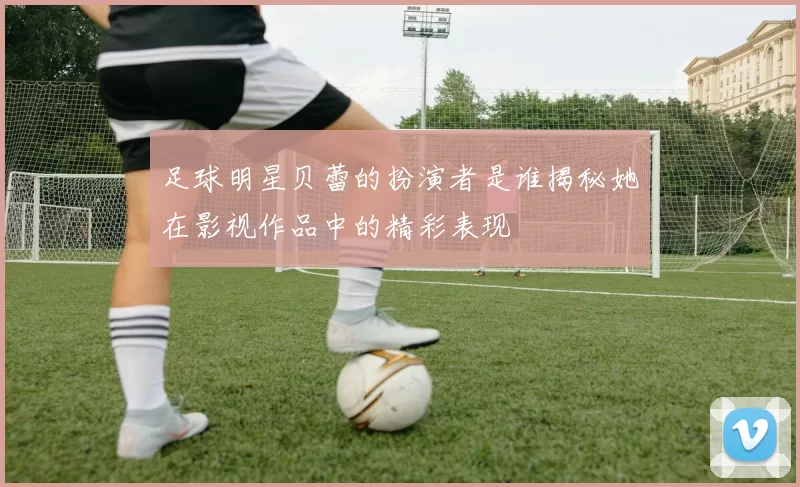 足球明星贝蕾的扮演者是谁揭秘她在影视作品中的精彩表现