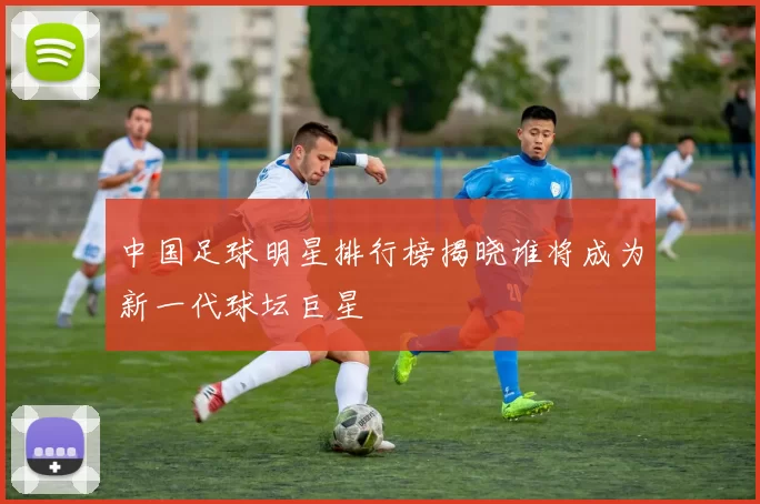 中国足球明星排行榜揭晓谁将成为新一代球坛巨星