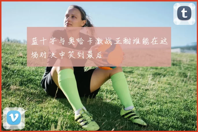 蓝十字与奥哈卡激战正酣谁能在这场对决中笑到最后