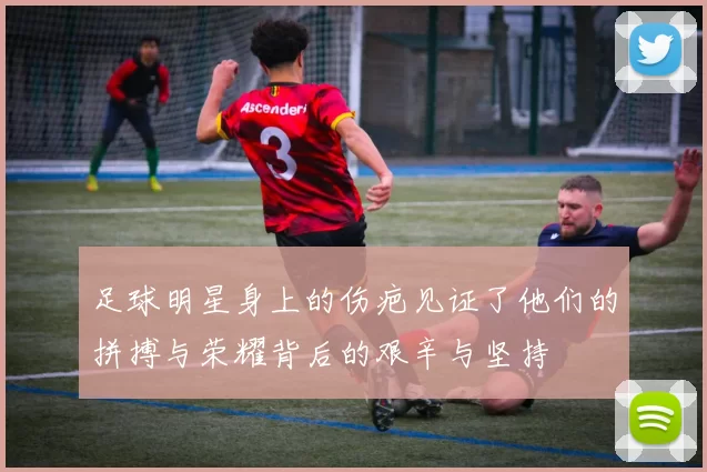 足球明星身上的伤疤见证了他们的拼搏与荣耀背后的艰辛与坚持