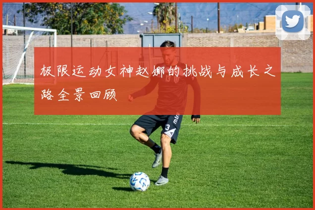 极限运动女神赵娜的挑战与成长之路全景回顾