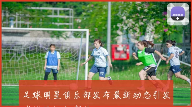 足球明星俱乐部发布最新动态引发球迷热议与期待