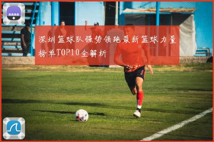 深圳篮球队强势领跑最新篮球力量榜单TOP10全解析