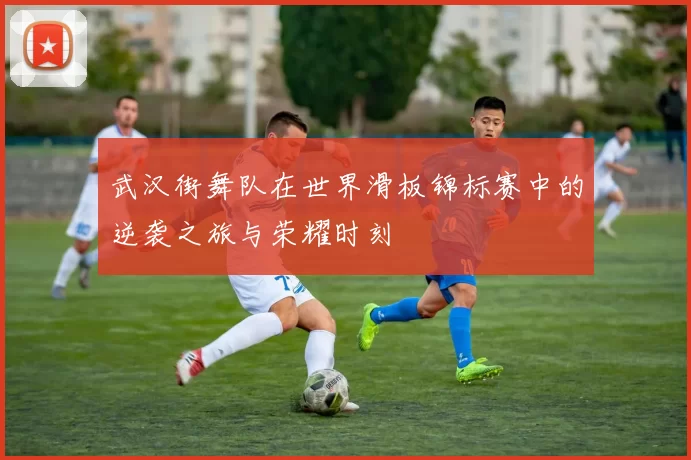 武汉街舞队在世界滑板锦标赛中的逆袭之旅与荣耀时刻