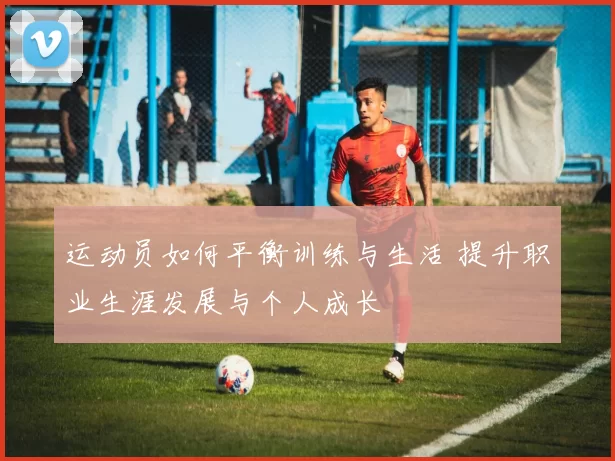 运动员如何平衡训练与生活 提升职业生涯发展与个人成长