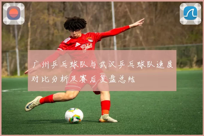 广州乒乓球队与武汉乒乓球队速度对比分析及赛后复盘总结