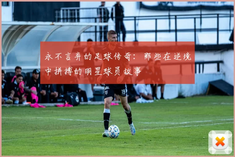 永不言弃的足球传奇：那些在逆境中拼搏的明星球员故事