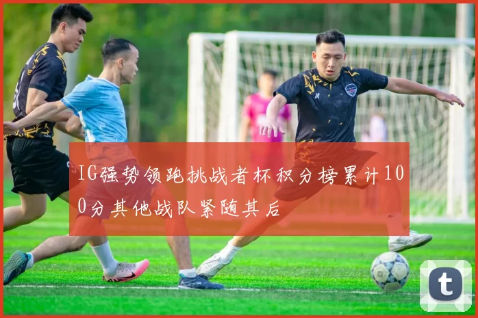 IG强势领跑挑战者杯积分榜累计100分其他战队紧随其后